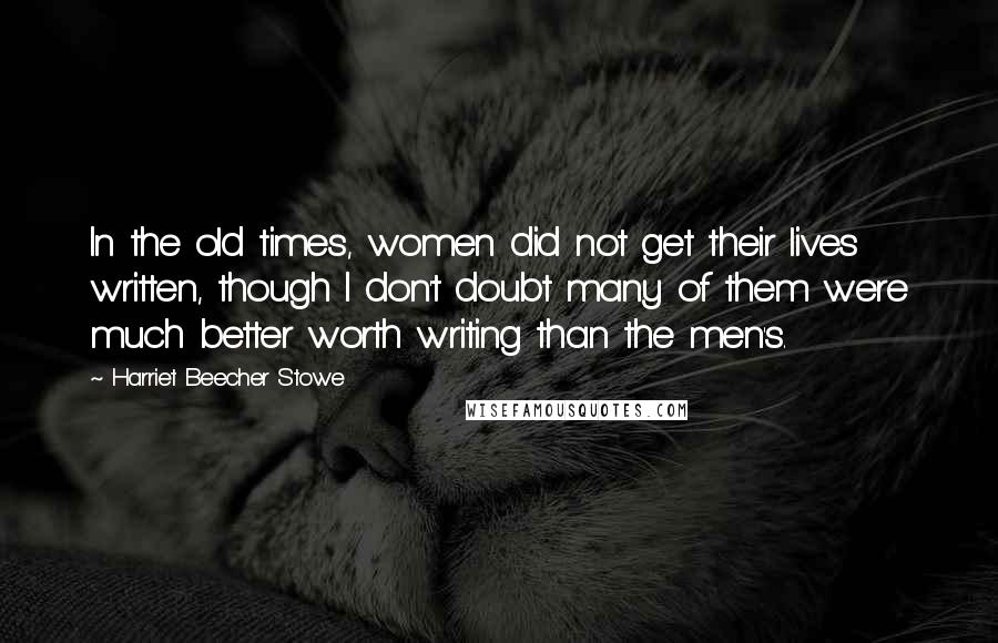 Harriet Beecher Stowe Quotes: In the old times, women did not get their lives written, though I don't doubt many of them were much better worth writing than the men's.