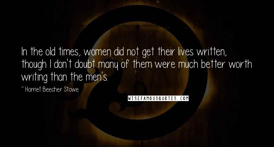 Harriet Beecher Stowe Quotes: In the old times, women did not get their lives written, though I don't doubt many of them were much better worth writing than the men's.