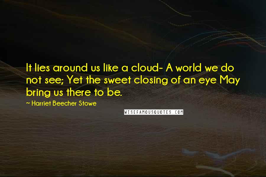 Harriet Beecher Stowe Quotes: It lies around us like a cloud- A world we do not see; Yet the sweet closing of an eye May bring us there to be.