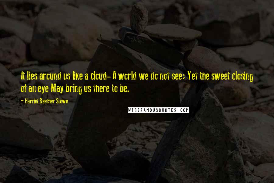 Harriet Beecher Stowe Quotes: It lies around us like a cloud- A world we do not see; Yet the sweet closing of an eye May bring us there to be.