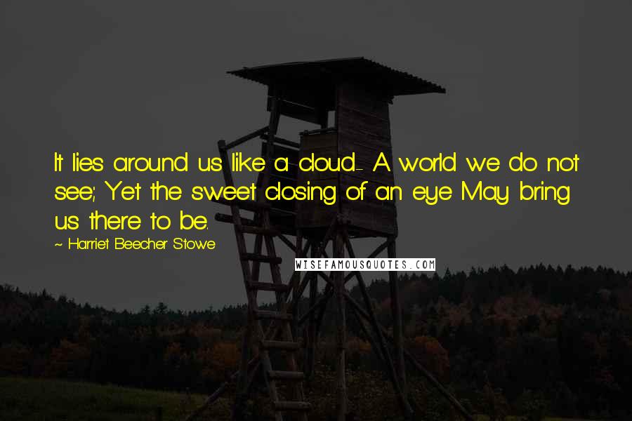 Harriet Beecher Stowe Quotes: It lies around us like a cloud- A world we do not see; Yet the sweet closing of an eye May bring us there to be.