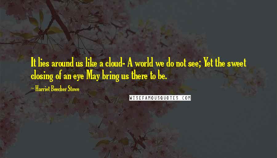 Harriet Beecher Stowe Quotes: It lies around us like a cloud- A world we do not see; Yet the sweet closing of an eye May bring us there to be.
