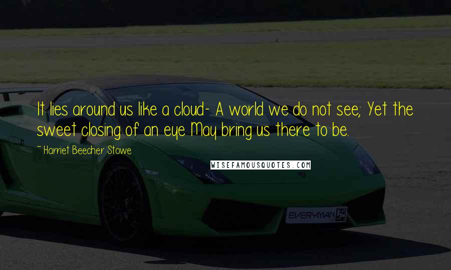 Harriet Beecher Stowe Quotes: It lies around us like a cloud- A world we do not see; Yet the sweet closing of an eye May bring us there to be.