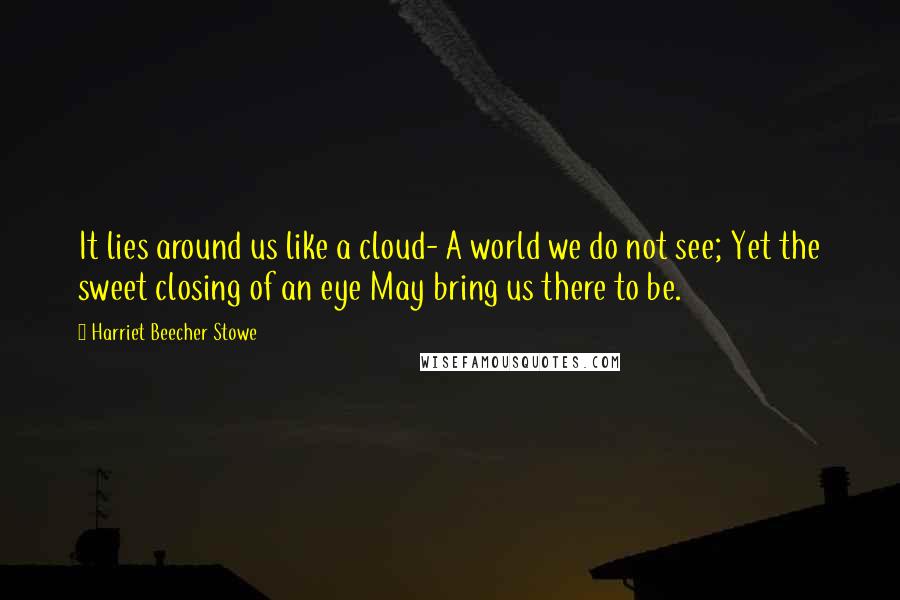 Harriet Beecher Stowe Quotes: It lies around us like a cloud- A world we do not see; Yet the sweet closing of an eye May bring us there to be.