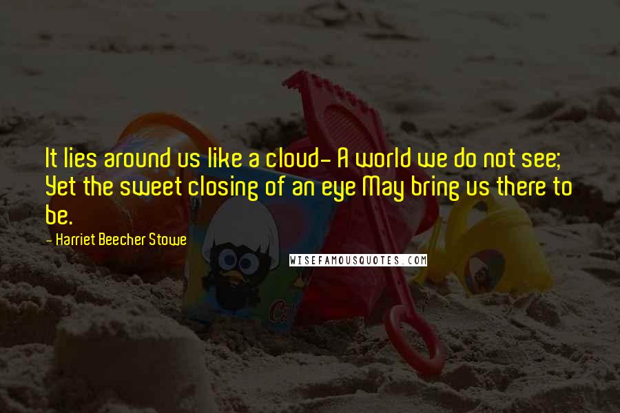 Harriet Beecher Stowe Quotes: It lies around us like a cloud- A world we do not see; Yet the sweet closing of an eye May bring us there to be.