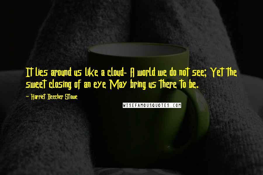 Harriet Beecher Stowe Quotes: It lies around us like a cloud- A world we do not see; Yet the sweet closing of an eye May bring us there to be.
