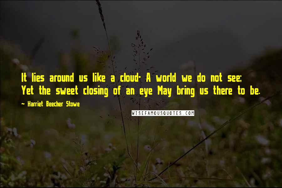 Harriet Beecher Stowe Quotes: It lies around us like a cloud- A world we do not see; Yet the sweet closing of an eye May bring us there to be.