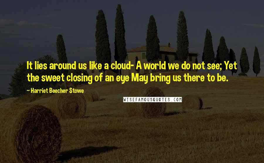 Harriet Beecher Stowe Quotes: It lies around us like a cloud- A world we do not see; Yet the sweet closing of an eye May bring us there to be.