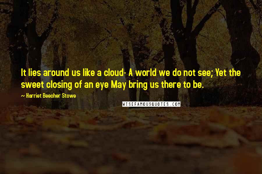 Harriet Beecher Stowe Quotes: It lies around us like a cloud- A world we do not see; Yet the sweet closing of an eye May bring us there to be.