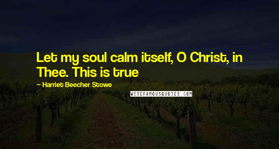 Harriet Beecher Stowe Quotes: Let my soul calm itself, O Christ, in Thee. This is true