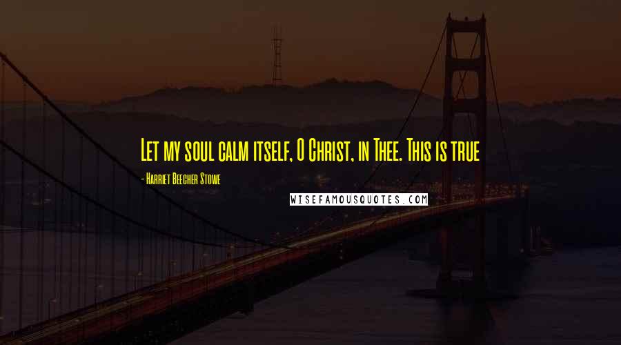 Harriet Beecher Stowe Quotes: Let my soul calm itself, O Christ, in Thee. This is true