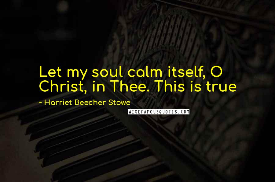 Harriet Beecher Stowe Quotes: Let my soul calm itself, O Christ, in Thee. This is true