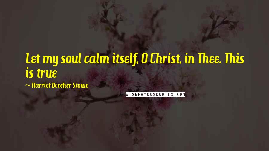 Harriet Beecher Stowe Quotes: Let my soul calm itself, O Christ, in Thee. This is true