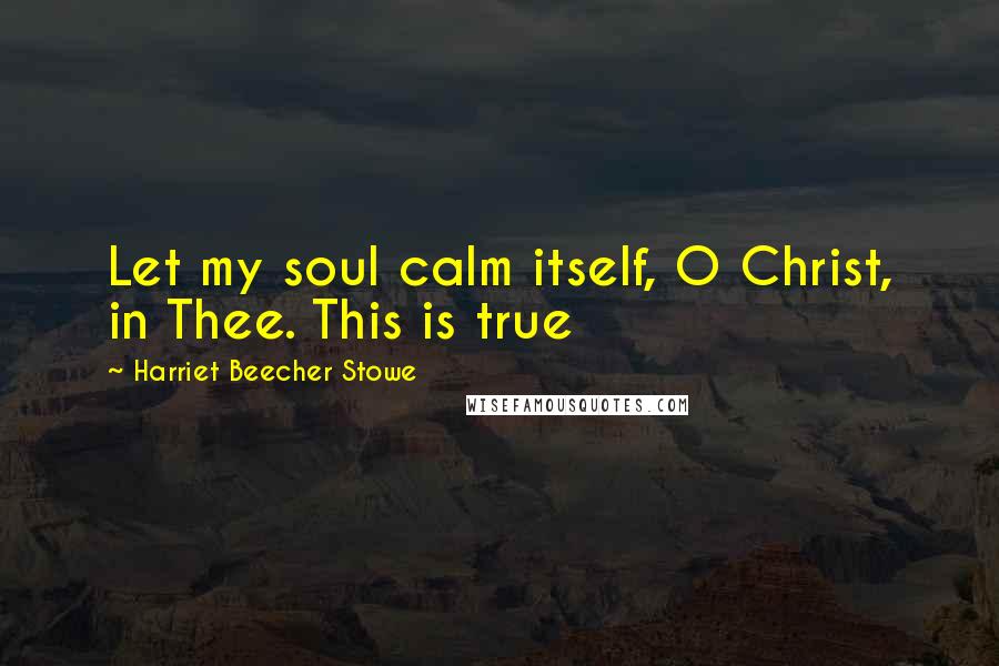 Harriet Beecher Stowe Quotes: Let my soul calm itself, O Christ, in Thee. This is true