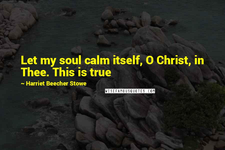 Harriet Beecher Stowe Quotes: Let my soul calm itself, O Christ, in Thee. This is true