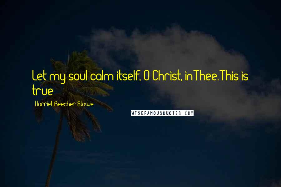 Harriet Beecher Stowe Quotes: Let my soul calm itself, O Christ, in Thee. This is true