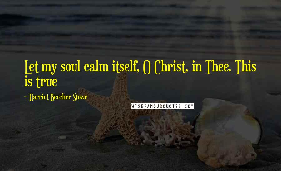 Harriet Beecher Stowe Quotes: Let my soul calm itself, O Christ, in Thee. This is true