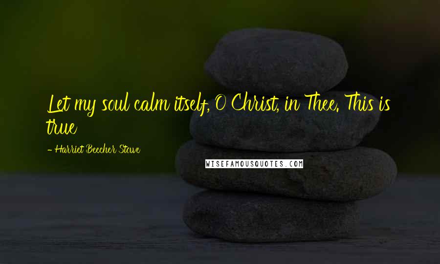 Harriet Beecher Stowe Quotes: Let my soul calm itself, O Christ, in Thee. This is true