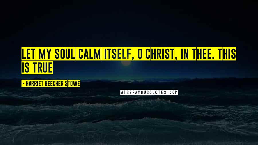 Harriet Beecher Stowe Quotes: Let my soul calm itself, O Christ, in Thee. This is true