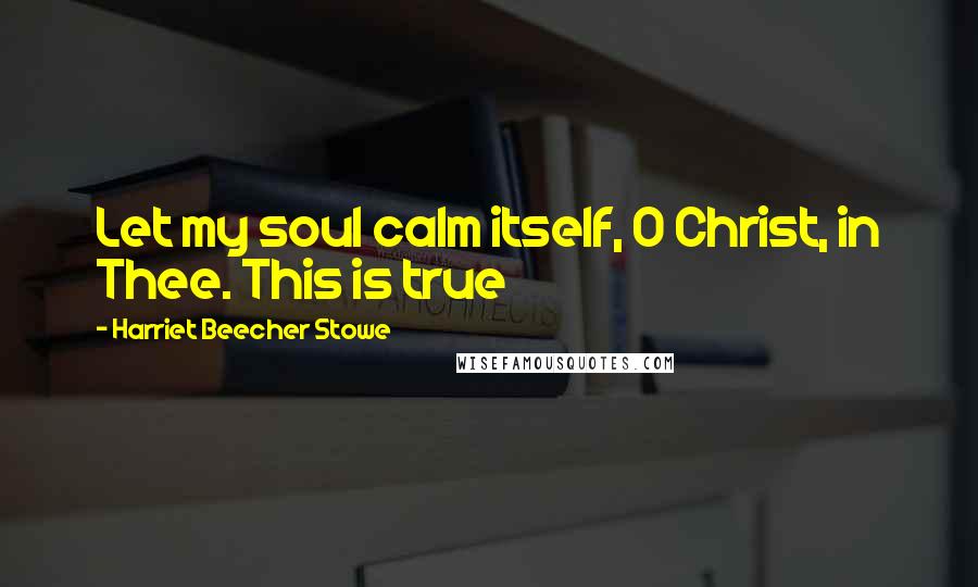 Harriet Beecher Stowe Quotes: Let my soul calm itself, O Christ, in Thee. This is true