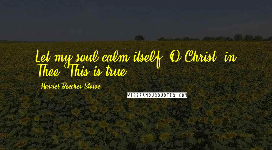 Harriet Beecher Stowe Quotes: Let my soul calm itself, O Christ, in Thee. This is true