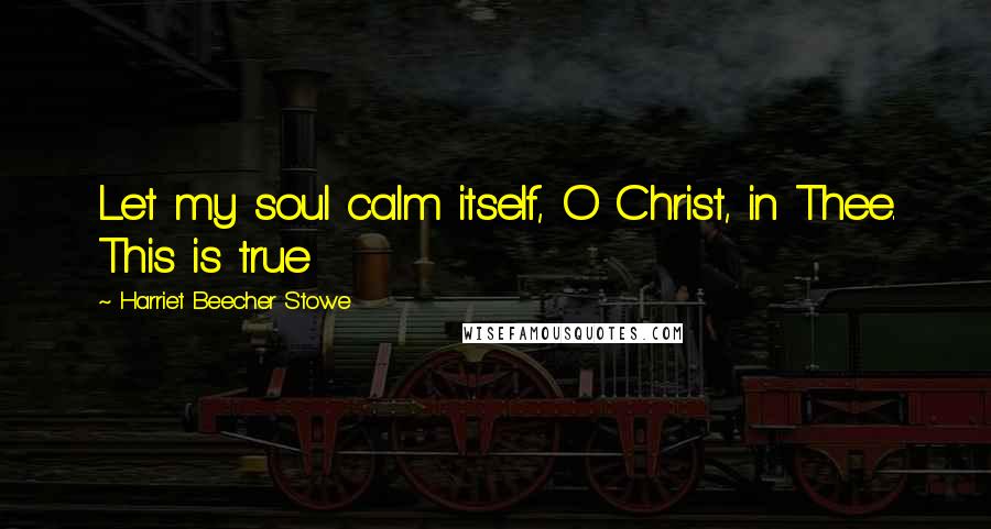 Harriet Beecher Stowe Quotes: Let my soul calm itself, O Christ, in Thee. This is true