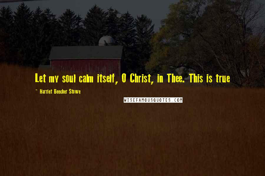 Harriet Beecher Stowe Quotes: Let my soul calm itself, O Christ, in Thee. This is true
