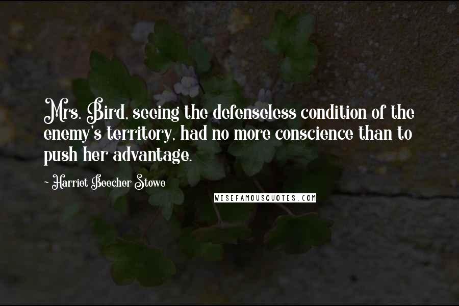 Harriet Beecher Stowe Quotes: Mrs. Bird, seeing the defenseless condition of the enemy's territory, had no more conscience than to push her advantage.