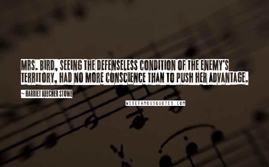 Harriet Beecher Stowe Quotes: Mrs. Bird, seeing the defenseless condition of the enemy's territory, had no more conscience than to push her advantage.