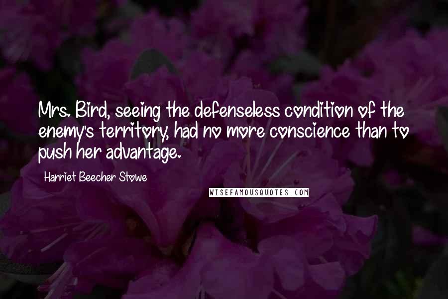 Harriet Beecher Stowe Quotes: Mrs. Bird, seeing the defenseless condition of the enemy's territory, had no more conscience than to push her advantage.