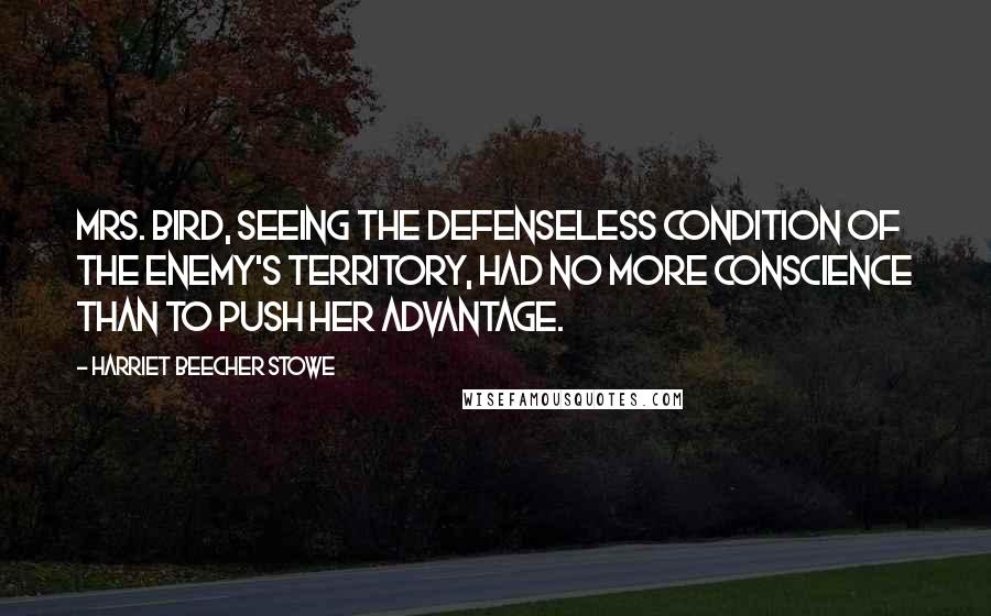 Harriet Beecher Stowe Quotes: Mrs. Bird, seeing the defenseless condition of the enemy's territory, had no more conscience than to push her advantage.