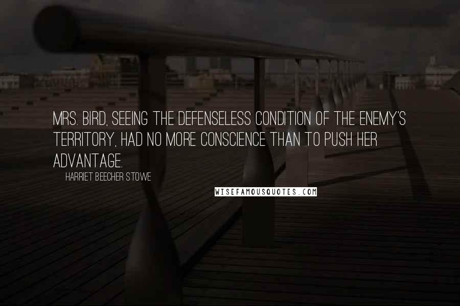 Harriet Beecher Stowe Quotes: Mrs. Bird, seeing the defenseless condition of the enemy's territory, had no more conscience than to push her advantage.