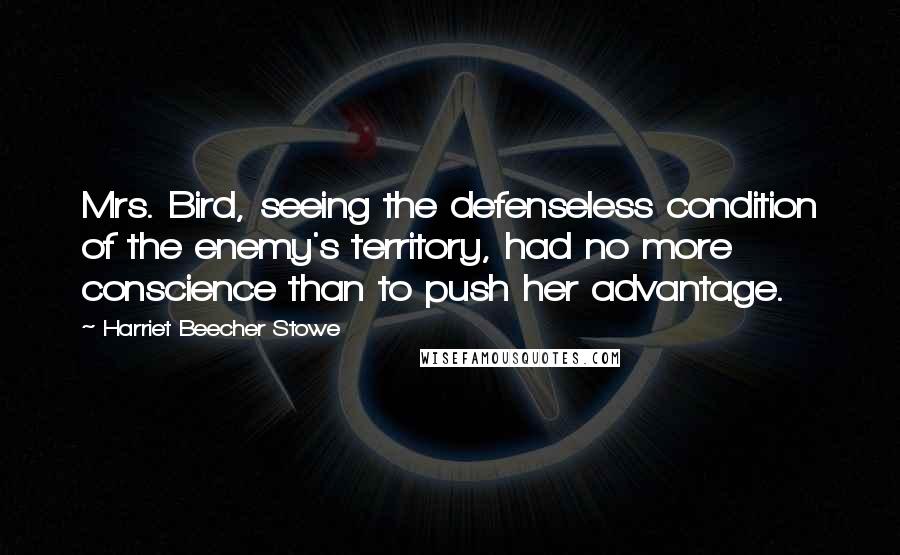 Harriet Beecher Stowe Quotes: Mrs. Bird, seeing the defenseless condition of the enemy's territory, had no more conscience than to push her advantage.