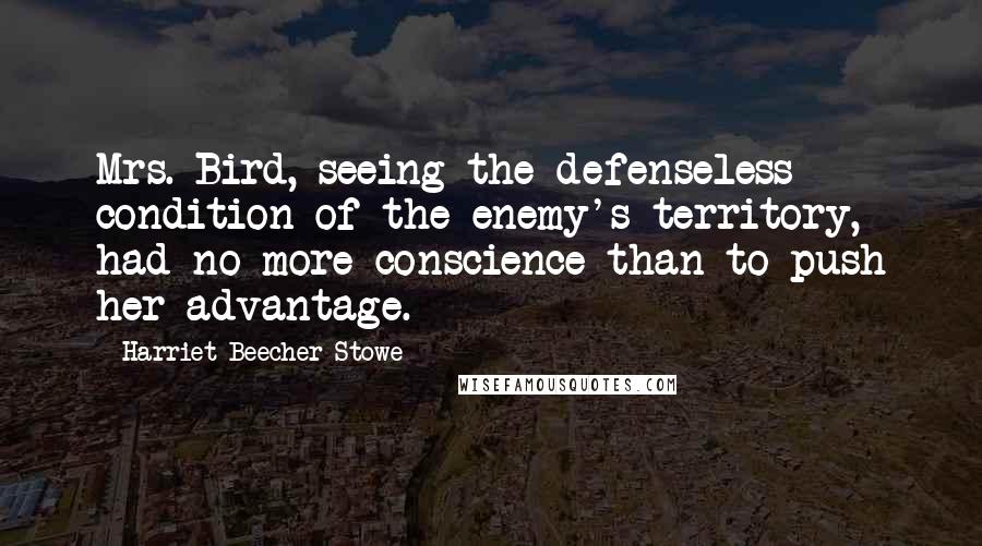 Harriet Beecher Stowe Quotes: Mrs. Bird, seeing the defenseless condition of the enemy's territory, had no more conscience than to push her advantage.