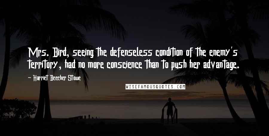 Harriet Beecher Stowe Quotes: Mrs. Bird, seeing the defenseless condition of the enemy's territory, had no more conscience than to push her advantage.