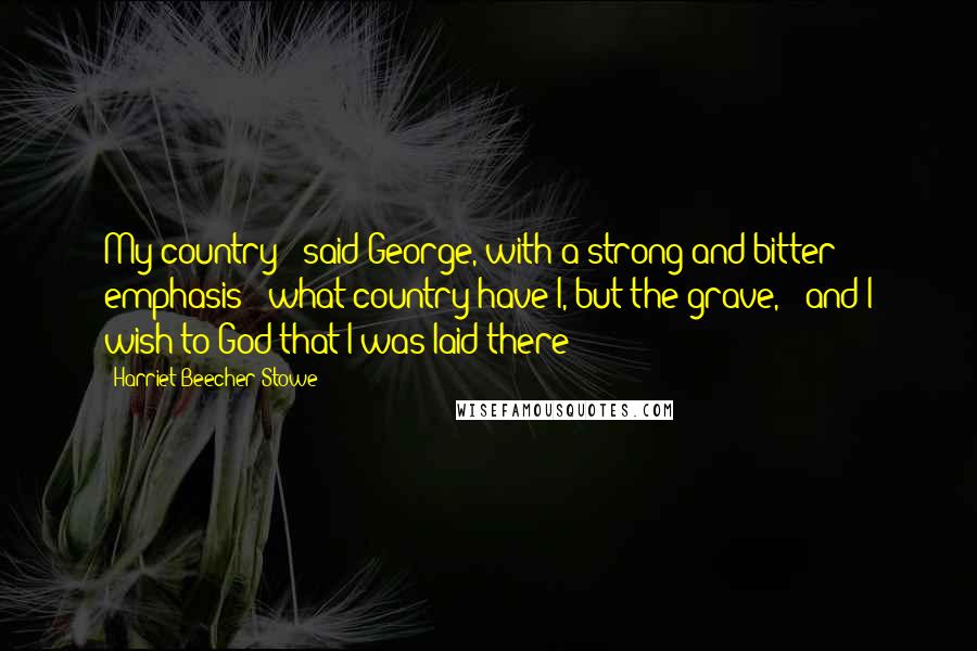 Harriet Beecher Stowe Quotes: My country!" said George, with a strong and bitter emphasis; "what country have I, but the grave, - and I wish to God that I was laid there!