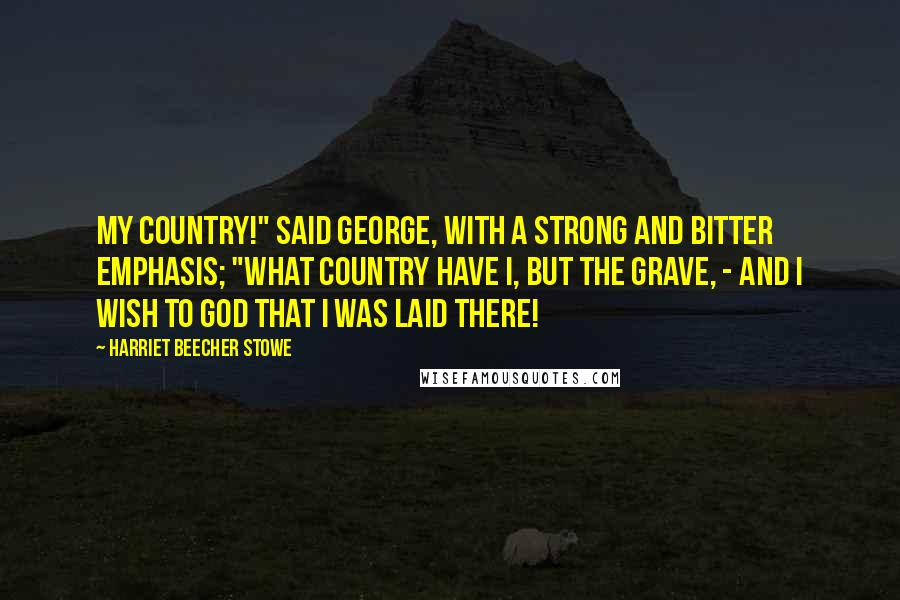 Harriet Beecher Stowe Quotes: My country!" said George, with a strong and bitter emphasis; "what country have I, but the grave, - and I wish to God that I was laid there!