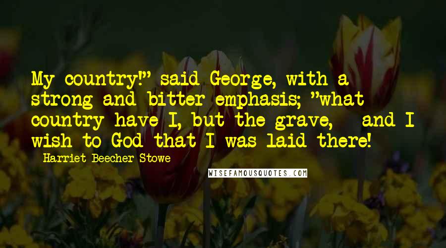 Harriet Beecher Stowe Quotes: My country!" said George, with a strong and bitter emphasis; "what country have I, but the grave, - and I wish to God that I was laid there!