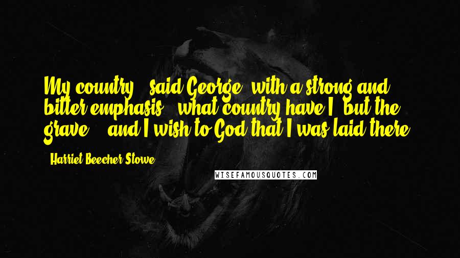 Harriet Beecher Stowe Quotes: My country!" said George, with a strong and bitter emphasis; "what country have I, but the grave, - and I wish to God that I was laid there!