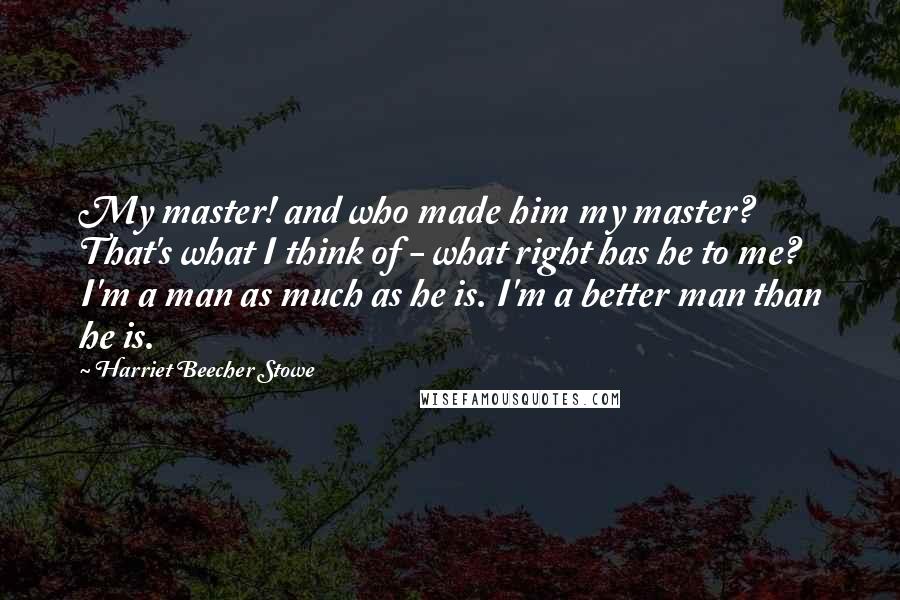 Harriet Beecher Stowe Quotes: My master! and who made him my master? That's what I think of - what right has he to me? I'm a man as much as he is. I'm a better man than he is.