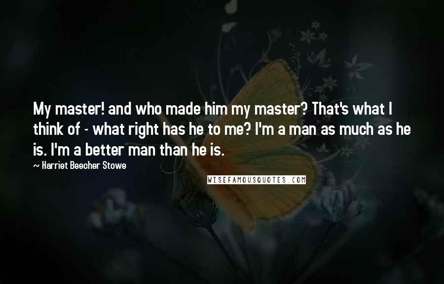 Harriet Beecher Stowe Quotes: My master! and who made him my master? That's what I think of - what right has he to me? I'm a man as much as he is. I'm a better man than he is.