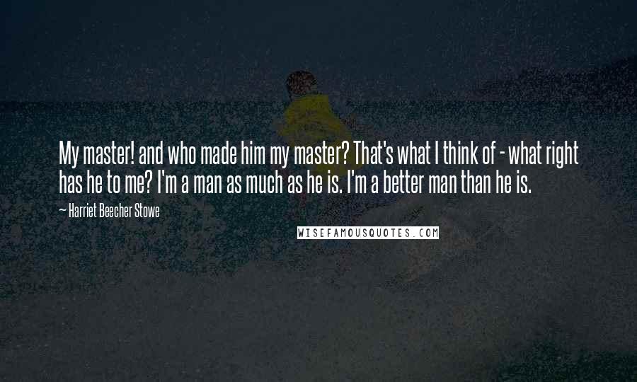 Harriet Beecher Stowe Quotes: My master! and who made him my master? That's what I think of - what right has he to me? I'm a man as much as he is. I'm a better man than he is.