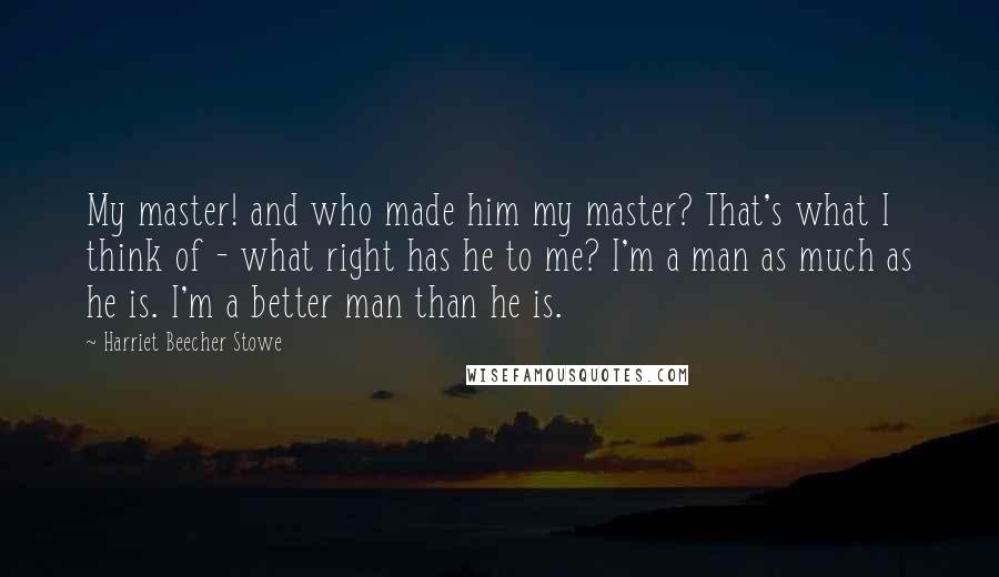 Harriet Beecher Stowe Quotes: My master! and who made him my master? That's what I think of - what right has he to me? I'm a man as much as he is. I'm a better man than he is.