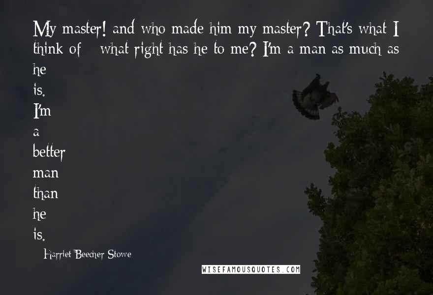 Harriet Beecher Stowe Quotes: My master! and who made him my master? That's what I think of - what right has he to me? I'm a man as much as he is. I'm a better man than he is.
