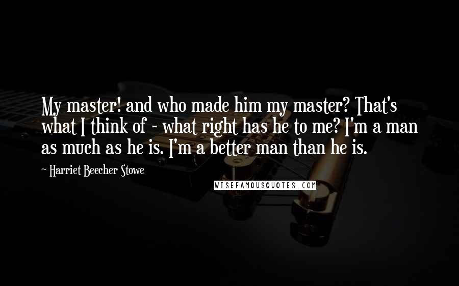 Harriet Beecher Stowe Quotes: My master! and who made him my master? That's what I think of - what right has he to me? I'm a man as much as he is. I'm a better man than he is.