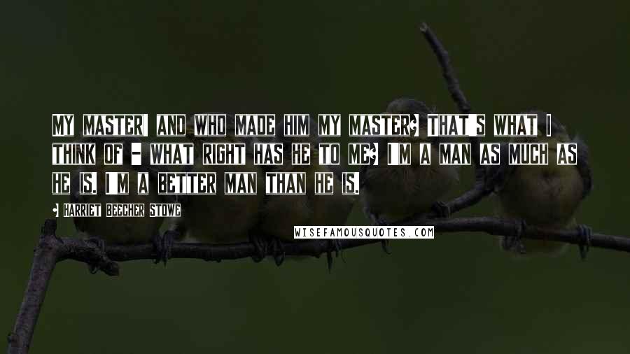 Harriet Beecher Stowe Quotes: My master! and who made him my master? That's what I think of - what right has he to me? I'm a man as much as he is. I'm a better man than he is.