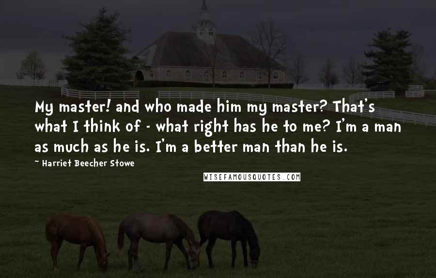 Harriet Beecher Stowe Quotes: My master! and who made him my master? That's what I think of - what right has he to me? I'm a man as much as he is. I'm a better man than he is.