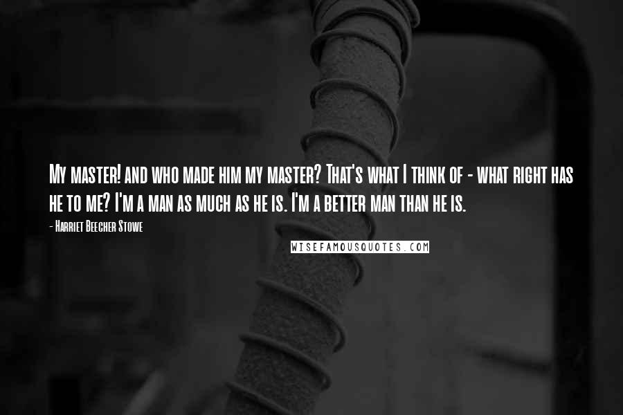 Harriet Beecher Stowe Quotes: My master! and who made him my master? That's what I think of - what right has he to me? I'm a man as much as he is. I'm a better man than he is.