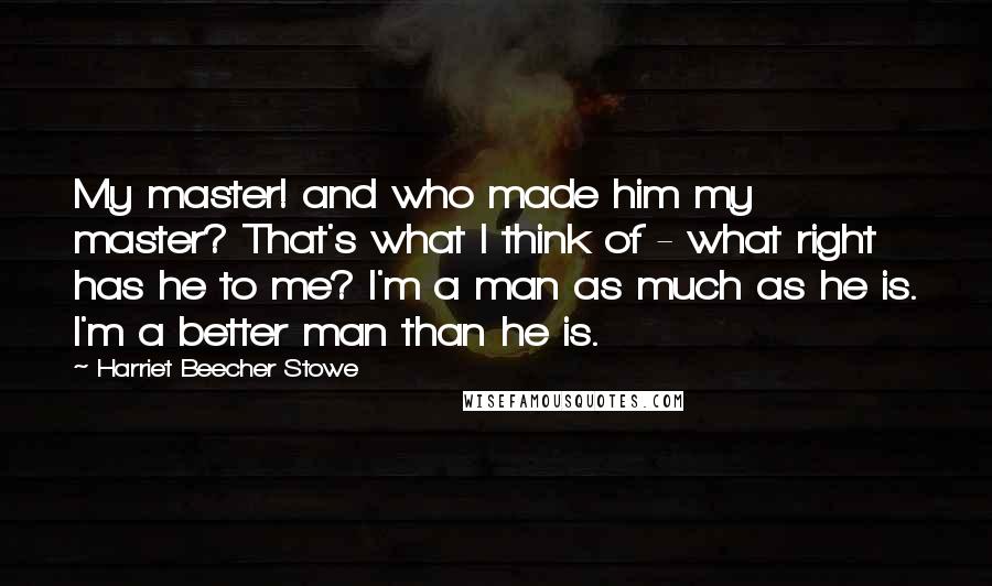 Harriet Beecher Stowe Quotes: My master! and who made him my master? That's what I think of - what right has he to me? I'm a man as much as he is. I'm a better man than he is.