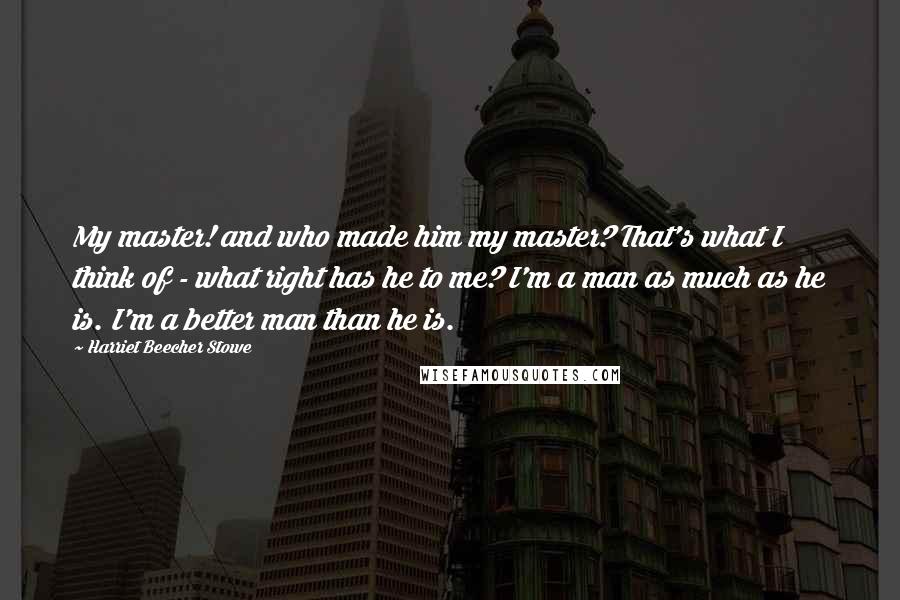 Harriet Beecher Stowe Quotes: My master! and who made him my master? That's what I think of - what right has he to me? I'm a man as much as he is. I'm a better man than he is.